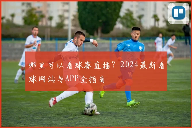 哪里可以看球赛直播？2024最新看球网站与APP全指南