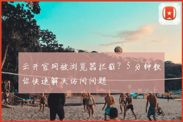 云开官网被浏览器拦截？5 分钟教你快速解决访问问题