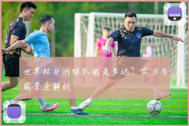 世界杯非洲球队能走多远？实力与前景全解析